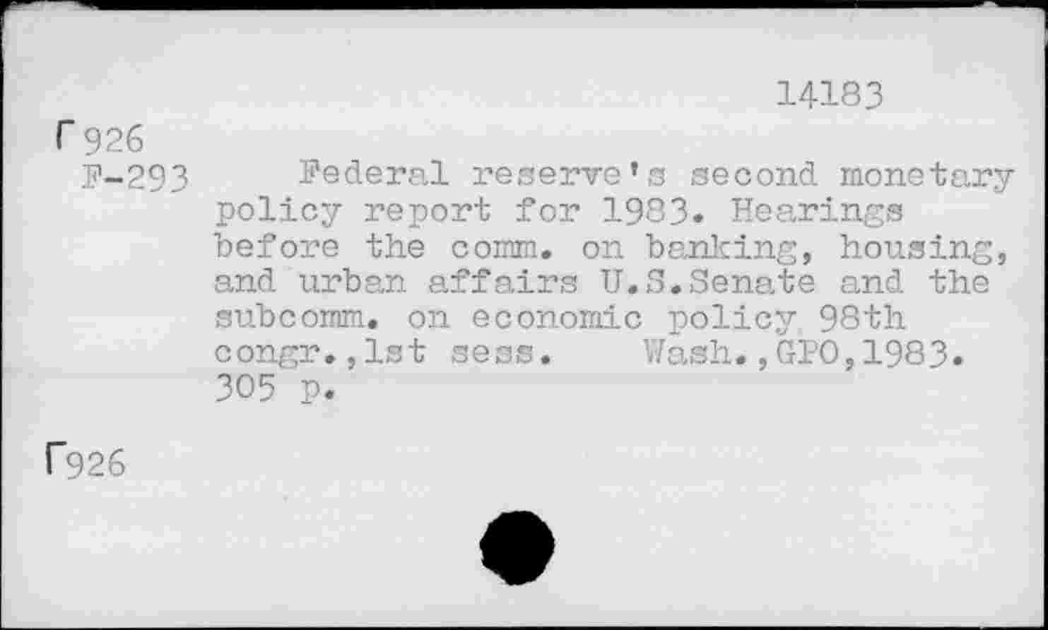 ﻿14183
r 926
P-293 Federal reserve’s second monetary policy report for 1983. Hearings before the comm, on banking, housing, and urban affairs U.S.Senate and the subcomm, on economic policy 98th congr.,lst sess. Wash.,GPO,1983» 305 p.
C926